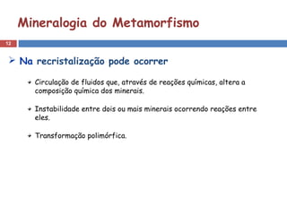 12
Mineralogia do Metamorfismo
Circulação de fluidos que, através de reações químicas, altera a
composição química dos minerais.
Instabilidade entre dois ou mais minerais ocorrendo reações entre
eles.
Transformação polimórfica.
 Na recristalização pode ocorrer
 