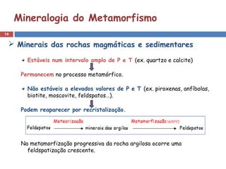 14
Mineralogia do Metamorfismo
Estáveis num intervalo amplo de P e T (ex. quartzo e calcite)
Permanecem no processo metamórfico.
Não estáveis a elevados valores de P e T (ex. piroxenas, anfíbolas,
biotite, moscovite, feldspatos…).
Podem reaparecer por recristalização.
Na metamorfização progressiva da rocha argilosa ocorre uma
feldspatização crescente.
 Minerais das rochas magmáticas e sedimentares
 