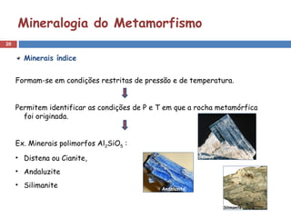 20
Mineralogia do Metamorfismo
Minerais índice
Formam-se em condições restritas de pressão e de temperatura.
Permitem identificar as condições de P e T em que a rocha metamórfica
foi originada.
Ex. Minerais polimorfos Al2SiO5 :
• Distena ou Cianite,
• Andaluzite
• Silimanite
 