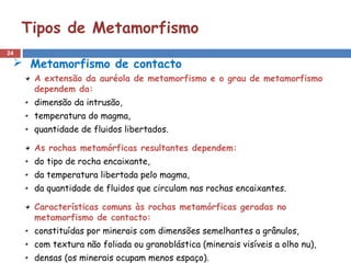 24
Tipos de Metamorfismo
 Metamorfismo de contacto
A extensão da auréola de metamorfismo e o grau de metamorfismo
dependem da:
dimensão da intrusão,
temperatura do magma,
quantidade de fluidos libertados.
As rochas metamórficas resultantes dependem:
do tipo de rocha encaixante,
da temperatura libertada pelo magma,
da quantidade de fluidos que circulam nas rochas encaixantes.
Características comuns às rochas metamórficas geradas no
metamorfismo de contacto:
constituídas por minerais com dimensões semelhantes a grânulos,
com textura não foliada ou granoblástica (minerais visíveis a olho nu),
densas (os minerais ocupam menos espaço).
 