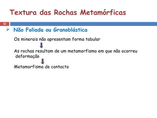 32
Textura das Rochas Metamórficas
 Não Foliada ou Granoblástica
Os minerais não apresentam forma tabular
As rochas resultam de um metamorfismo em que não ocorreu
deformação
Metamorfismo de contacto
 