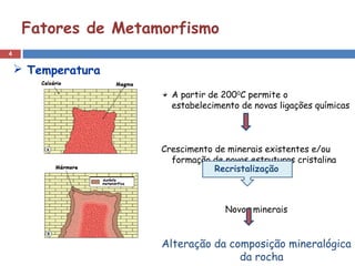4
Fatores de Metamorfismo
A partir de 2000
C permite o
estabelecimento de novas ligações químicas
Crescimento de minerais existentes e/ou
formação de novas estruturas cristalina
Novos minerais
Alteração da composição mineralógica
da rocha
 Temperatura
Recristalização
 