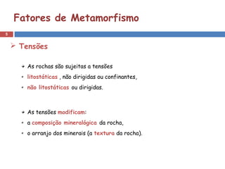 5
Fatores de Metamorfismo
As rochas são sujeitas a tensões
litostáticas , não dirigidas ou confinantes,
não litostáticas ou dirigidas.
As tensões modificam:
a composição mineralógica da rocha,
o arranjo dos minerais (a textura da rocha).
 Tensões
 