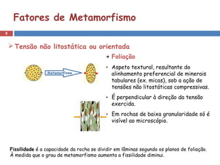 8
Fatores de Metamorfismo
 Tensão não litostática ou orientada
Foliação
Aspeto textural, resultante do
alinhamento preferencial de minerais
tabulares (ex. micas), sob a ação de
tensões não litostáticas compressivas.
É perpendicular à direção da tensão
exercida.
Em rochas de baixa granularidade só é
visível ao microscópio.
Fissilidade é a capacidade da rocha se dividir em lâminas segundo os planos de foliação.
À medida que o grau de metamorfismo aumenta a fissilidade diminui.
 
