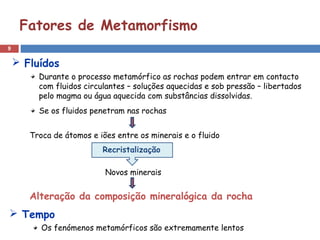 9
Fatores de Metamorfismo
Durante o processo metamórfico as rochas podem entrar em contacto
com fluidos circulantes – soluções aquecidas e sob pressão – libertados
pelo magma ou água aquecida com substâncias dissolvidas.
Se os fluidos penetram nas rochas
Troca de átomos e iões entre os minerais e o fluido
Alteração da composição mineralógica da rocha
 Fluídos
Recristalização
Novos minerais
 Tempo
Os fenómenos metamórficos são extremamente lentos
 