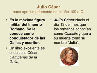 Julio César nace aproximadamente en el año 100 a.C.Es la máxima figura militar del Imperio Romano. Se le conoce como conquistador de las Galias y escritor.Un libro excelente es el de Julio César: Campañas de la Galia, Julio César Nació el día 13 del mes que los romanos conocían como Quintilis y que a su muerte tomó su nombre "Julio".