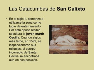 Las Catacumbas de San CalixtoEn el siglo II, comenzó a utilizarse la zona como lugar de enterramiento. Por esta época recibió sepultura la joven mártir Cecilia. Cuando siglos más tarde, en 1599, se inspeccionaron sus reliquias, el cuerpo incorrupto de Santa Cecilia se encontraba aún en esa posición. 
