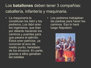 Los batallones deben tener 3 compañías: caballería, infantería y maquinaria.La maquinaría la constituían los fabri y los pedreros. Los fabri eran los ingenieros, que iban por delante haciendo los caminos y puentes para que pasara el ejército. Éstos eran patricios, ya conocían el arco de medio punto, heredado de los etruscos. En parte, gracias a ellos ganaban las batallas Los pedreros trabajaban las piedras para hacer los caminos. Eso lo hará luego Napoleón. 