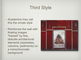 Third Style

•   Academics may call
    this the ornate style

•   Reinforces the wall with
    floating images
    "framed" by fine,
    delicate architectural
    elements (stylobates,
    columns, pediments) on
    a monochromatic
    background
 