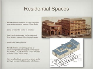 Residential Spaces

•   Insula where businesses occupy the ground
    level and apartments filler the upper levels


•   Large courtyard in center of complex


•   Apartments lack private kitchens as most
    time is spent outside of the domestic space


•   Bathrooms are communal


•   Private Homes serve the purpose of
    entertaining and business (rather than solely
    for shelter). NOTE: Romans spend little time
    at home (unlike we do today).


•   Very small cubicula surround an atrium and a
    peristyle courtyard all decorated with frescos
 