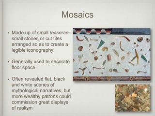 Mosaics
•   Made up of small tesserae--
    small stones or cut tiles
    arranged so as to create a
    legible iconography

•   Generally used to decorate
    floor space

•   Often revealed flat, black
    and white scenes of
    mythological narratives, but
    more wealthy patrons could
    commission great displays
    of realism
 