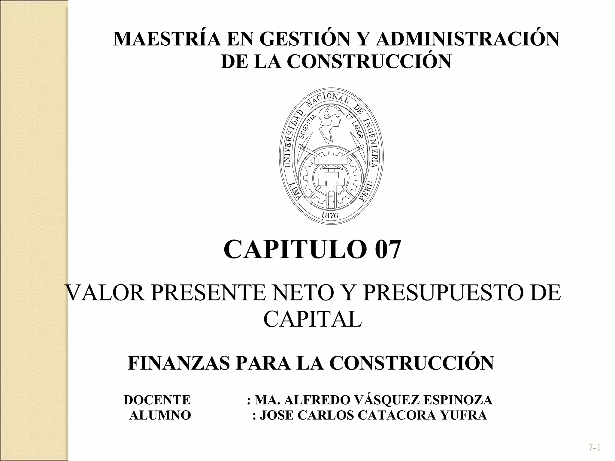 7- CAPITULO 07 VALOR PRESENTE NETO Y PRESUPUESTO DE CAPITAL DOCENTE : MA. ALFREDO VÁSQUEZ ESPINOZA ALUMNO  : JOSE CARLOS CATACORA YUFRA FINANZAS PARA LA CONSTRUCCIÓN  MAESTRÍA EN GESTIÓN Y ADMINISTRACIÓN DE LA CONSTRUCCIÓN 