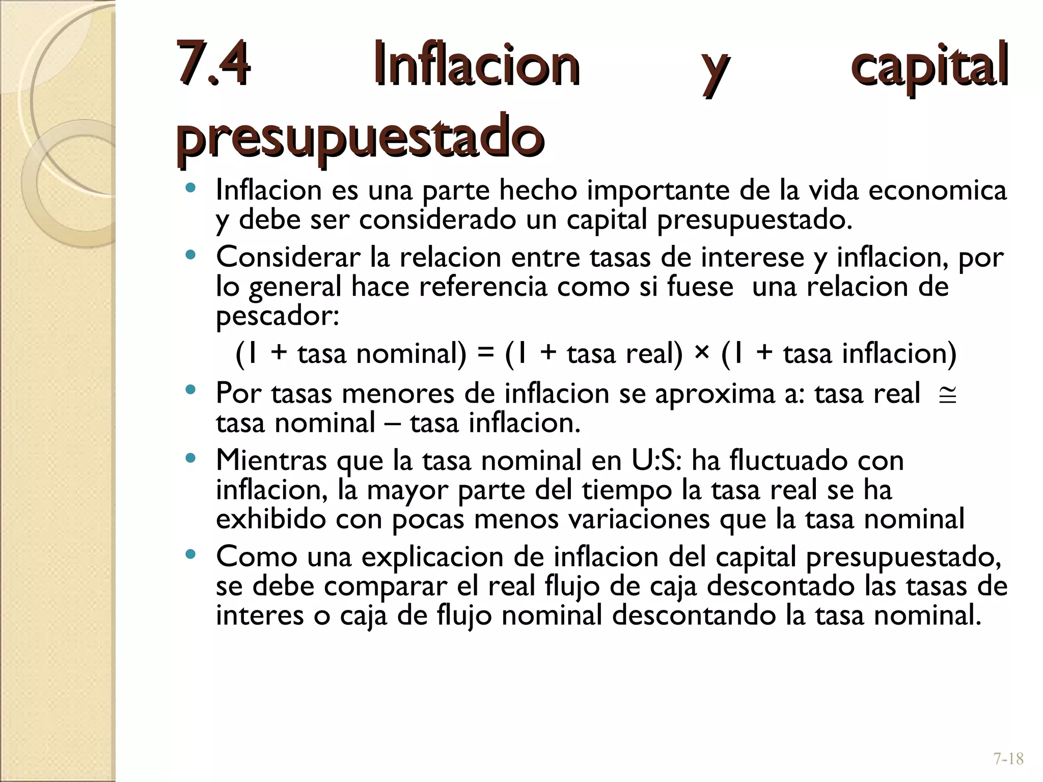 7.4 Inflacion y capital presupuestado  Inflacion es una parte hecho importante de la vida economica y debe ser considerado un capital presupuestado. Considerar la relacion entre tasas de interese y inflacion, por lo general hace referencia como si fuese  una relacion de pescador: (1 + tasa nominal) = (1 + tasa real)  ×  (1 + tasa inflacion) Por tasas menores de inflacion se aproxima a: tasa real    tasa nominal  –  tasa inflacion. Mientras que la tasa nominal en U:S: ha fluctuado con inflacion, la mayor parte del tiempo la tasa real se ha exhibido con pocas menos variaciones que la tasa nominal Como una explicacion de inflacion del capital presupuestado, se debe comparar el real flujo de caja descontado las tasas de interes o caja de flujo nominal descontando la tasa nominal. 7- 