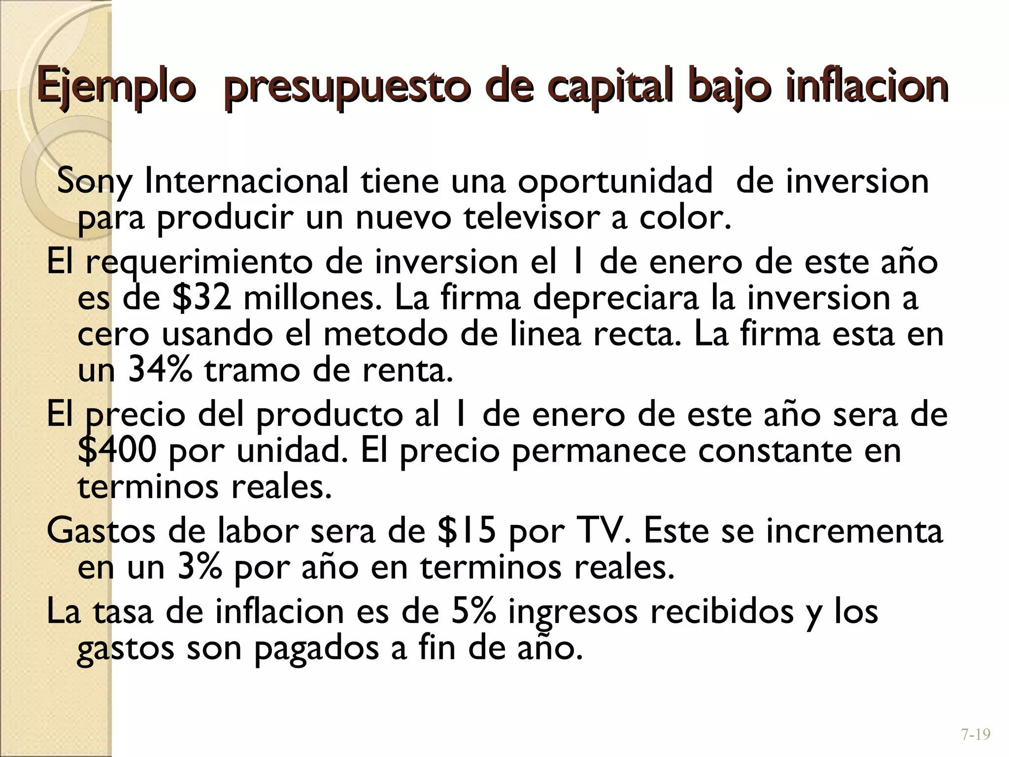 Ejemplo  presupuesto de capital bajo inflacion Sony Internacional tiene una oportunidad  de inversion para producir un nuevo televisor a color. El requerimiento de inversion el 1 de enero de este año es de $32 millones. La firma depreciara la inversion a cero usando el metodo de linea recta. La firma esta en un 34% tramo de renta.  El precio del producto al 1 de enero de este año sera de $400 por unidad. El precio permanece constante en terminos reales.  Gastos de labor sera de $15 por TV. Este se incrementa en un 3% por año en terminos reales.  La tasa de inflacion es de 5% ingresos recibidos y los gastos son pagados a fin de año. 7- 