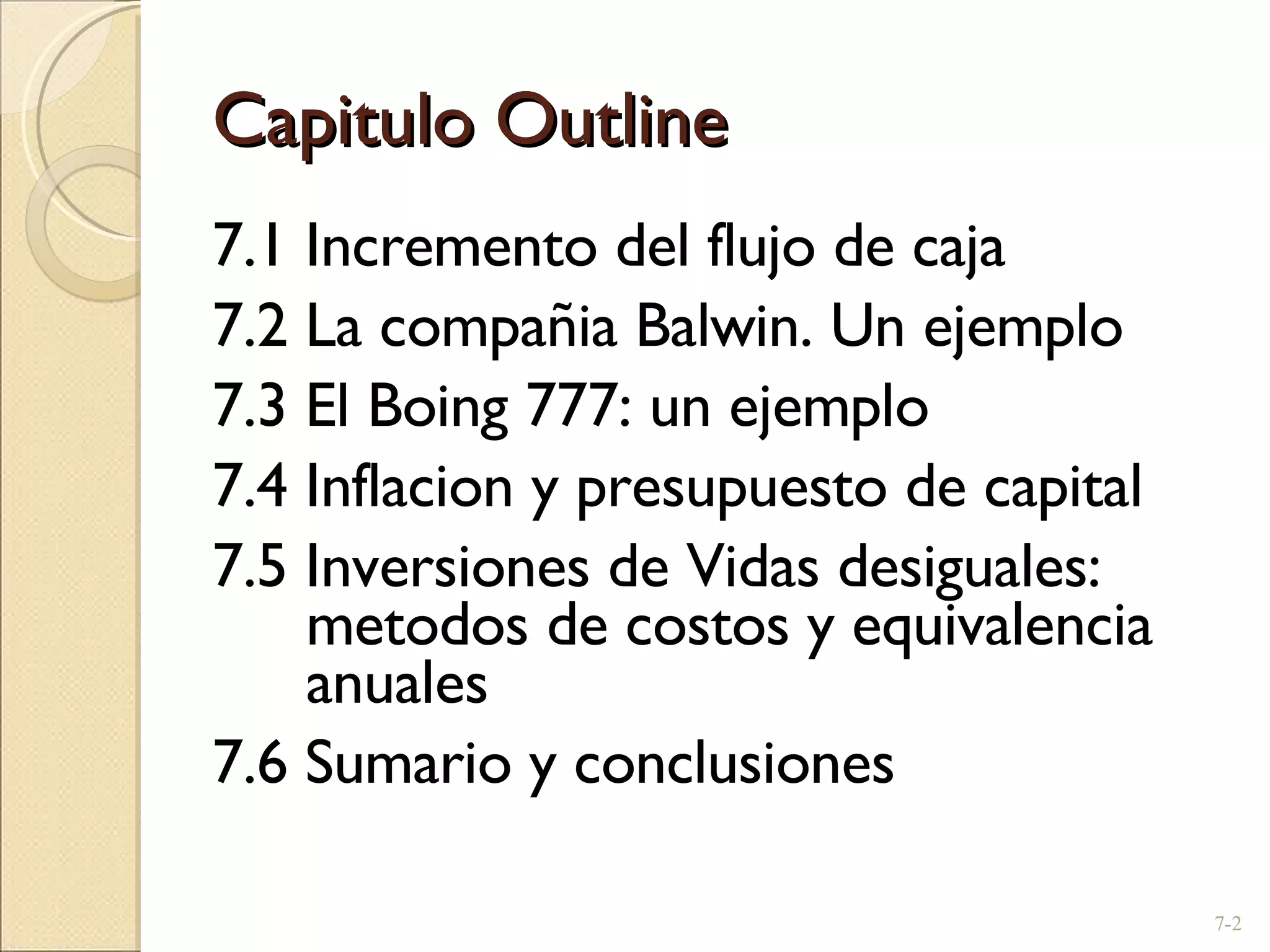 Capitulo Outline 7.1 Incremento del flujo de caja  7.2 La compañia Balwin. Un ejemplo 7.3 El Boing 777: un ejemplo  7.4 Inflacion y presupuesto de capital 7.5 Inversiones de Vidas desiguales: metodos de costos y equivalencia anuales 7.6 Sumario y conclusiones 7- 