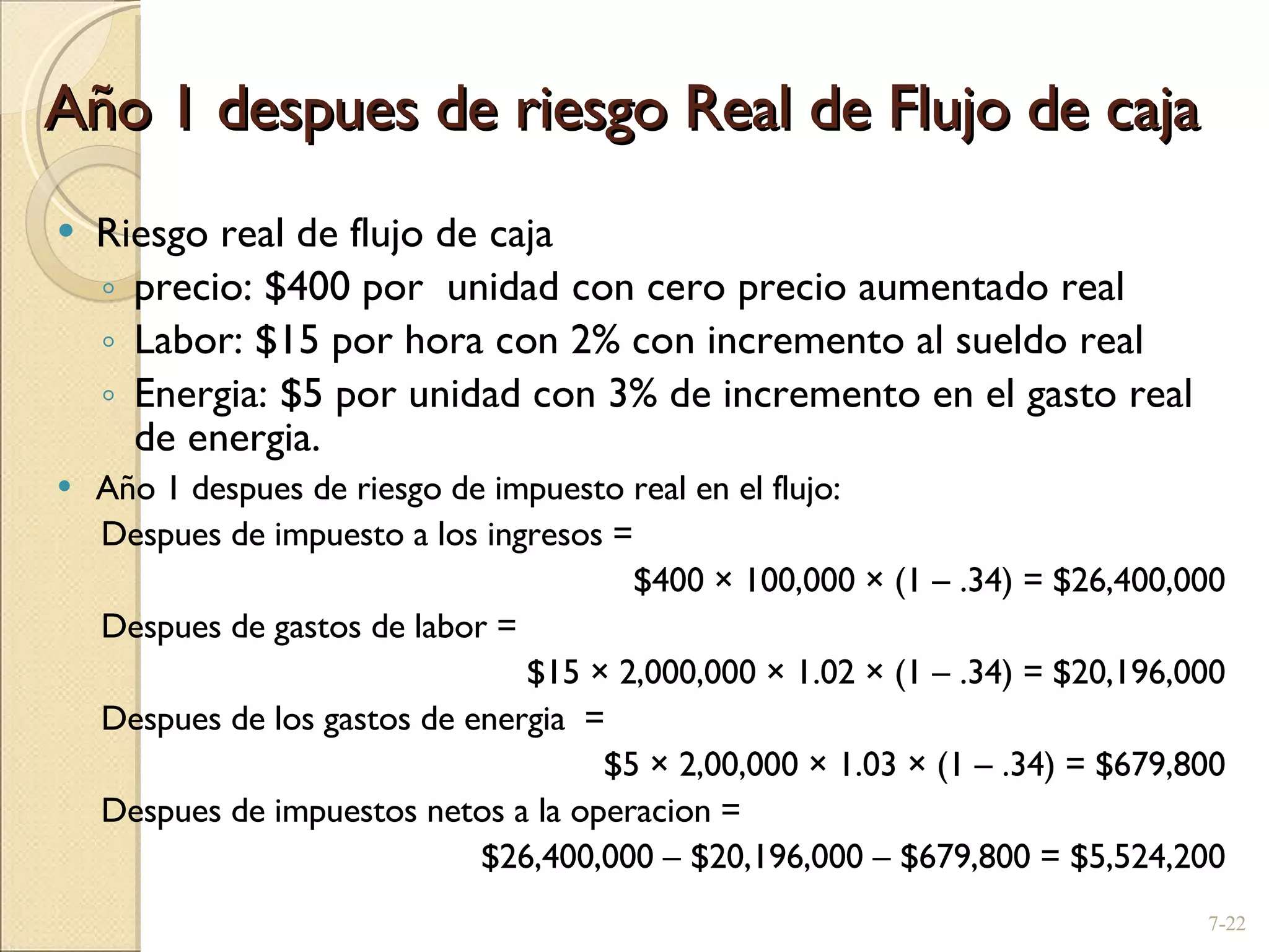 Año 1 despues de riesgo Real de Flujo de caja Riesgo real de flujo de caja  precio: $400 por  unidad con cero precio aumentado real Labor: $15 por hora con 2% con incremento al sueldo real Energia: $5 por unidad con 3% de incremento en el gasto real de energia. Año 1 despues de riesgo de impuesto real en el flujo: Despues de impuesto a los ingresos =  $400  ×  100,000  ×  (1  –  .34) = $26,400,000 Despues de gastos de labor =  $15  ×  2,000,000  ×  1.02  ×  (1  –  .34) = $20,196,000 Despues de los gastos de energia  =  $5  ×  2,00,000  ×  1.03  ×  (1  –  .34) = $679,800 Despues de impuestos netos a la operacion =  $26,400,000  –  $20,196,000  –  $679,800 = $5,524,200 7- 