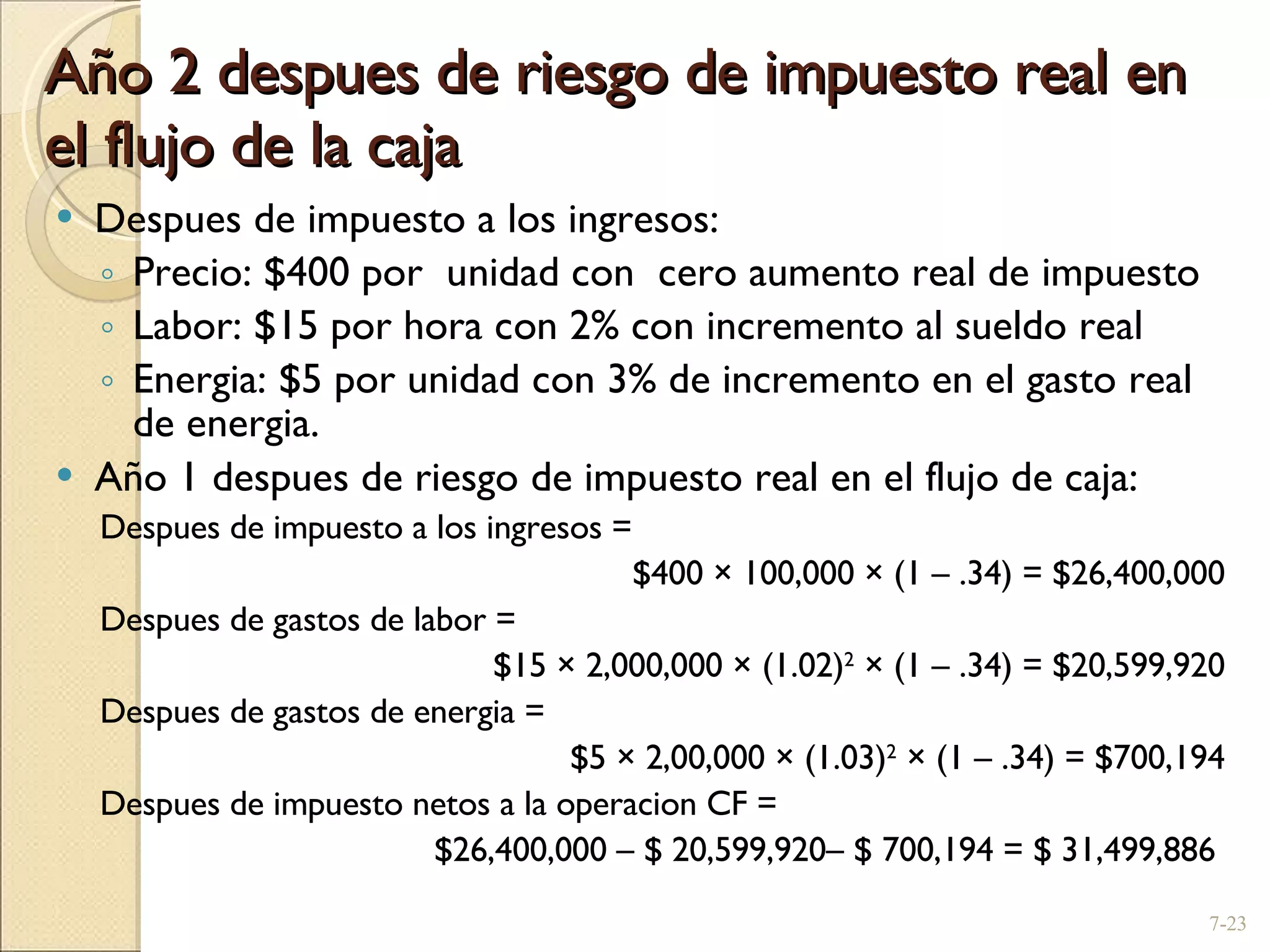 Año 2 despues de riesgo de impuesto real en el flujo de la caja Despues de impuesto a los ingresos: Precio: $400 por  unidad con  cero aumento real de impuesto Labor: $15 por hora con 2% con incremento al sueldo real Energia: $5 por unidad con 3% de incremento en el gasto real de energia. Año 1 despues de riesgo de impuesto real en el flujo de caja: Despues de impuesto a los ingresos =  $400  ×  100,000  ×  (1  –  .34) = $26,400,000 Despues de gastos de labor =  $15  ×  2,000,000  ×  (1.02) 2   ×  (1  –  .34) = $20,599,920 Despues de gastos de energia =  $5  ×  2,00,000  ×  (1.03) 2   ×  (1  –  .34) = $700,194 Despues de impuesto netos a la operacion CF =  $26,400,000  –  $ 20,599,920 –  $ 700,194 = $ 31,499,886  7- 