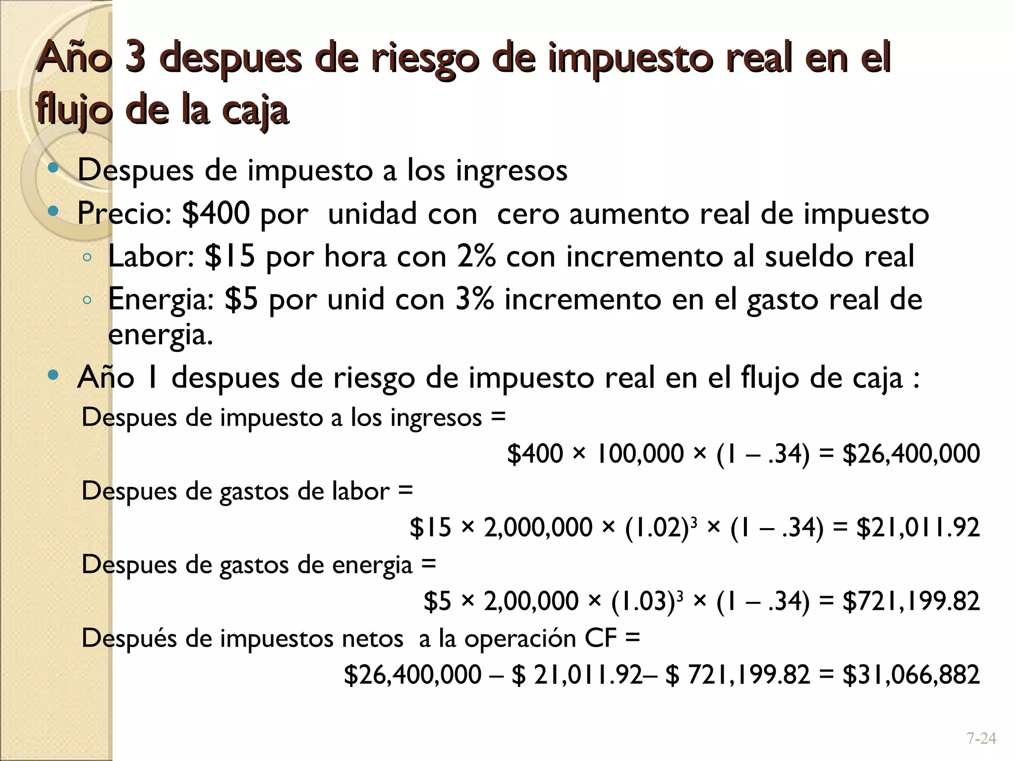 Año 3 despues de riesgo de impuesto real en el flujo de la caja Despues de impuesto a los ingresos  Precio: $400 por  unidad con  cero aumento real de impuesto Labor: $15 por hora con 2% con incremento al sueldo real Energia: $5 por unid con 3% incremento en el gasto real de energia. Año 1 despues de riesgo de impuesto real en el flujo de caja : Despues de impuesto a los ingresos =  $400  ×  100,000  ×  (1  –  .34) = $26,400,000 Despues de gastos de labor =  $15  ×  2,000,000  ×  (1.02) 3   ×  (1  –  .34) = $21,011.92 Despues de gastos de energia =  $5  ×  2,00,000  ×  (1.03) 3   ×  (1  –  .34) = $721,199.82 Después de impuestos netos  a la operación  CF =  $26,400,000  –  $ 21,011.92 –  $ 721,199.82 = $31,066,882 7- 