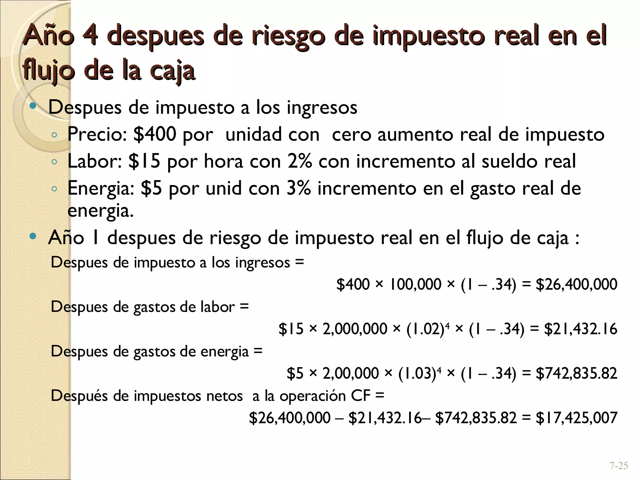 Año 4 despues de riesgo de impuesto real en el flujo de la caja Despues de impuesto a los ingresos  Precio: $400 por  unidad con  cero aumento real de impuesto Labor: $15 por hora con 2% con incremento al sueldo real Energia: $5 por unid con 3% incremento en el gasto real de energia. Año 1 despues de riesgo de impuesto real en el flujo de caja : Despues de impuesto a los ingresos =  $400  ×  100,000  ×  (1  –  .34) = $26,400,000 Despues de gastos de labor =  $15  ×  2,000,000  ×  (1.02) 4   ×  (1  –  .34) = $21,432.16 Despues de gastos de energia =  $5  ×  2,00,000  ×  (1.03) 4   ×  (1  –  .34) = $742,835.82 Después de impuestos netos  a la operación  CF =  $26,400,000  –  $21,432.16 –  $742,835.82 = $17,425,007 7- 