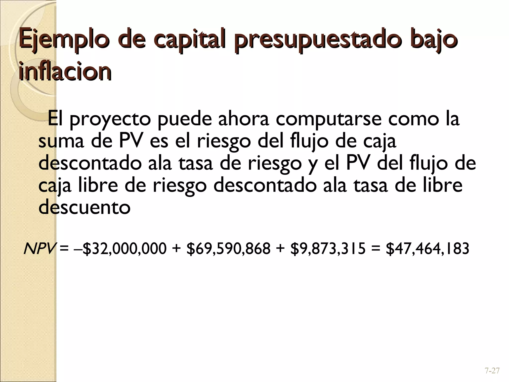 Ejemplo de capital presupuestado bajo inflacion El proyecto puede ahora computarse como la suma de PV es el riesgo del flujo de caja descontado ala tasa de riesgo y el PV del flujo de caja libre de riesgo descontado ala tasa de libre descuento NPV  =  – $32,000,000 + $69,590,868 + $9,873,315 = $47,464,183 7- 