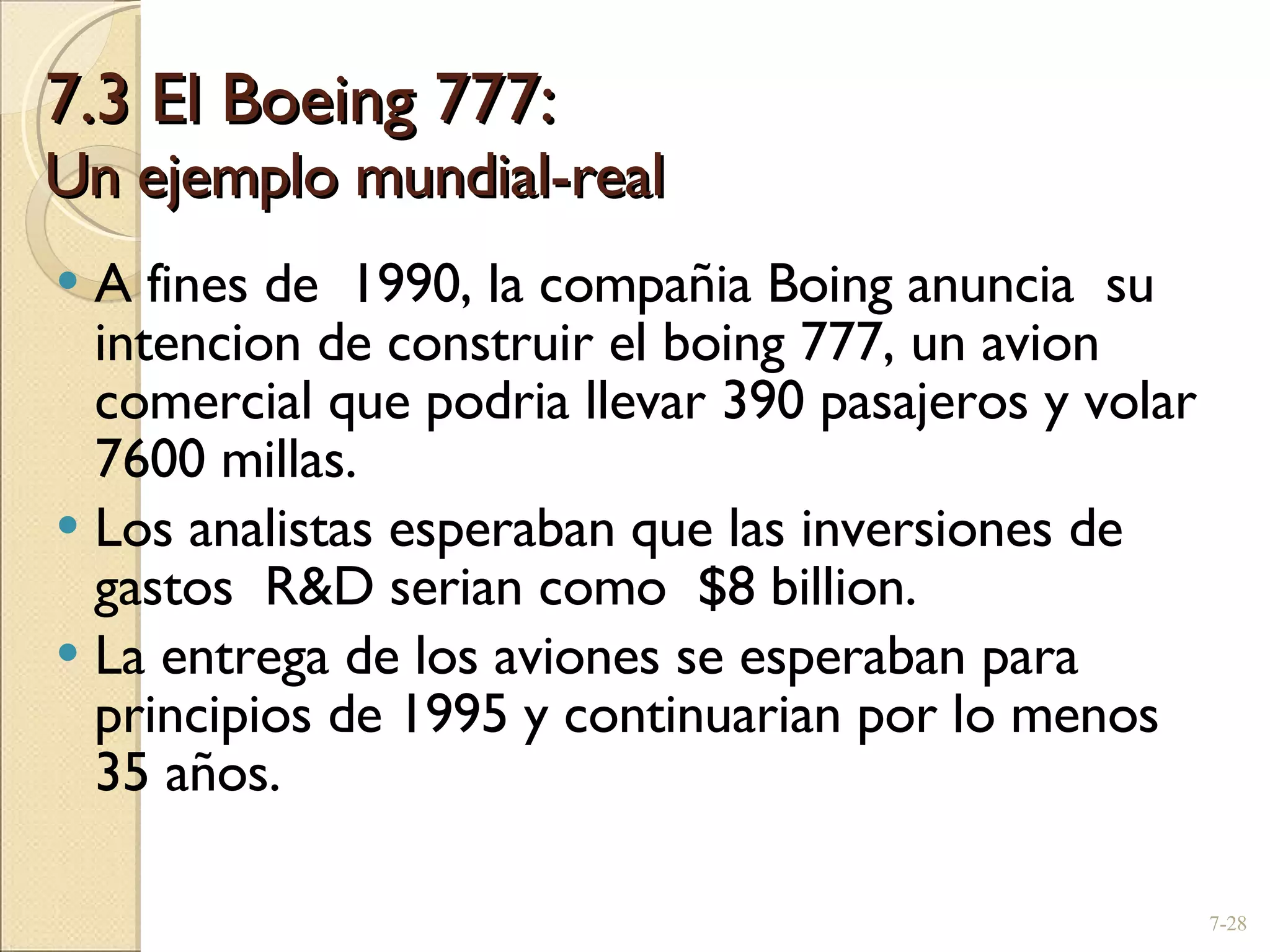 7.3 El Boeing 777: Un ejemplo mundial-real A fines de  1990, la compañia Boing anuncia  su intencion de construir el boing 777, un avion comercial que podria llevar 390 pasajeros y volar 7600 millas. Los analistas esperaban que las inversiones de  gastos  R&D serian como  $8 billion. La entrega de los aviones se esperaban para principios de 1995 y continuarian por lo menos 35 años. 7- 