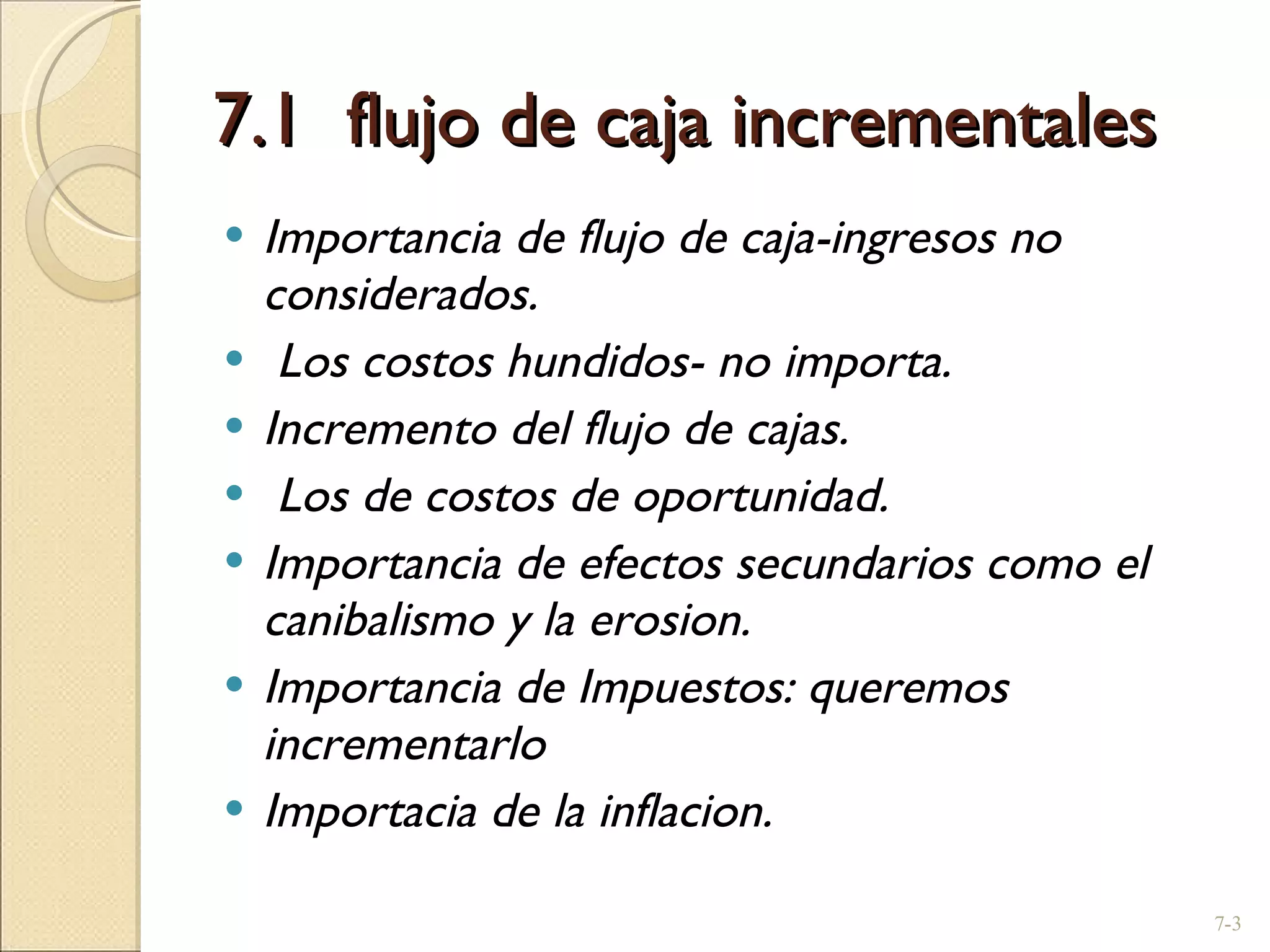 7.1  flujo de caja incrementales  Importancia de flujo de caja-ingresos no considerados. Los costos hundidos- no importa. Incremento del flujo de cajas. Los de costos de oportunidad. Importancia de efectos secundarios como el canibalismo y la erosion. Importancia de Impuestos: queremos incrementarlo Importacia de la inflacion. 7- 