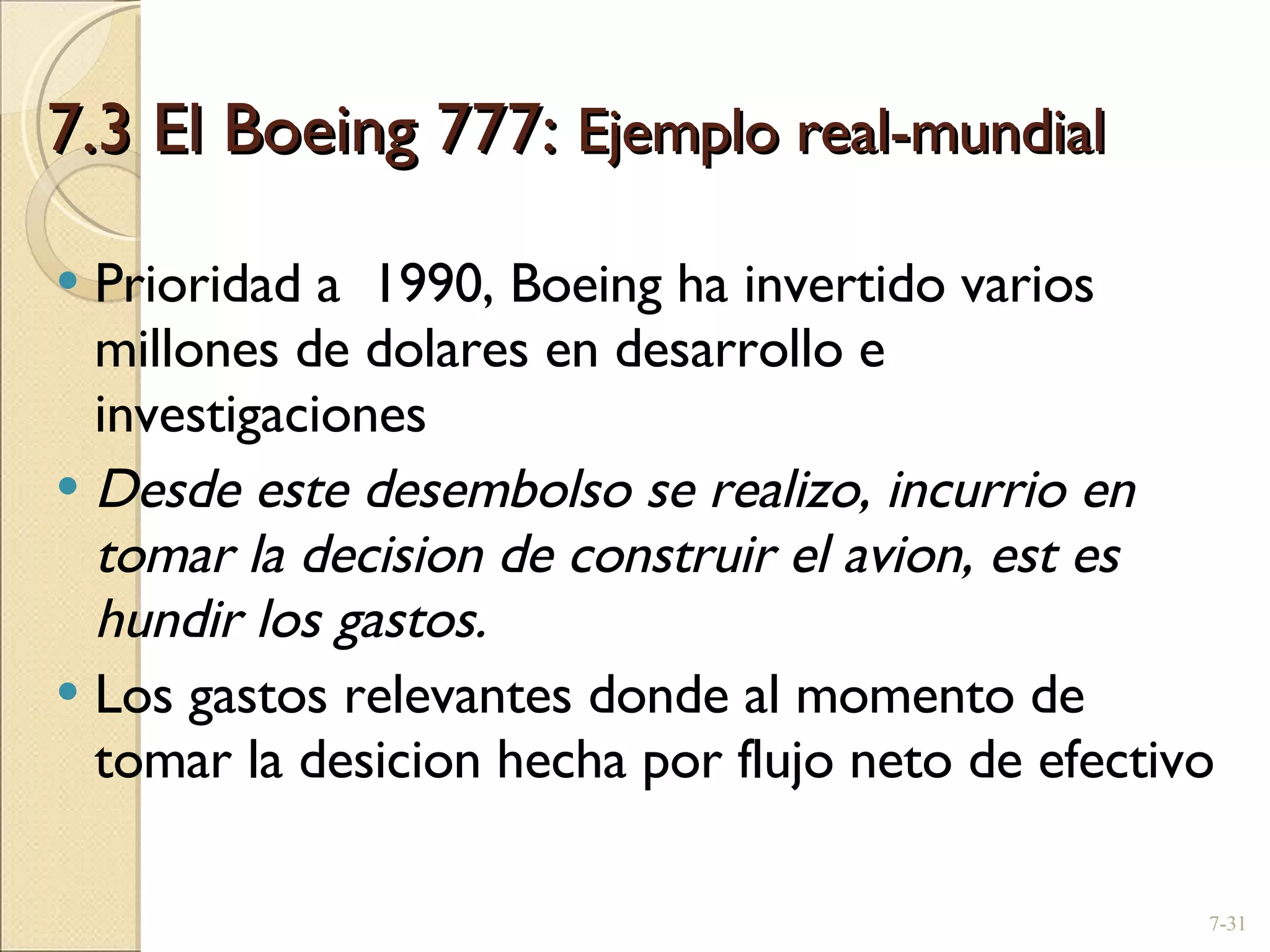 7.3 El Boeing 777:  Ejemplo real-mundial  Prioridad a  1990, Boeing ha invertido varios millones de dolares en desarrollo e investigaciones Desde este desembolso se realizo, incurrio en tomar la decision de construir el avion, est es hundir los gastos. Los gastos relevantes donde al momento de tomar la desicion hecha por flujo neto de efectivo 7- 