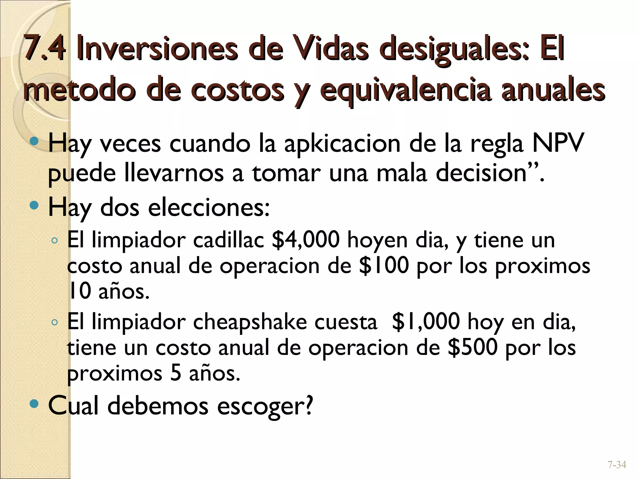 7.4 Inversiones de Vidas desiguales: El metodo de costos y equivalencia anuales Hay veces cuando la apkicacion de la regla NPV puede llevarnos a tomar una mala decision”. Hay dos elecciones: El limpiador cadillac $4,000 hoyen dia, y tiene un costo anual de operacion de $100 por los proximos 10 años. El limpiador cheapshake cuesta  $1,000 hoy en dia, tiene un costo anual de operacion de $500 por los proximos 5 años. Cual debemos escoger? 7- 