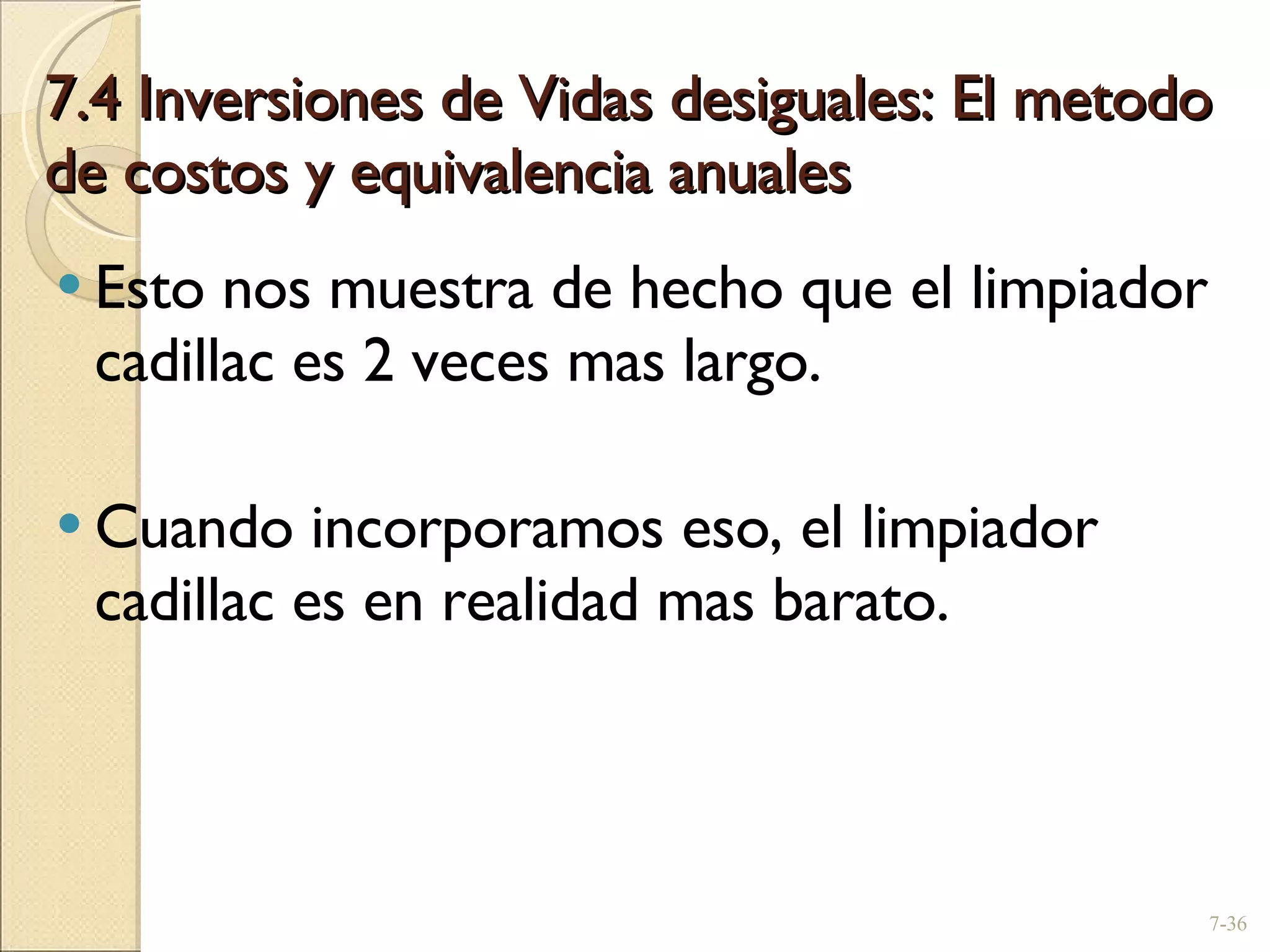 7.4 Inversiones de Vidas desiguales: El metodo de costos y equivalencia anuales Esto nos muestra de hecho que el limpiador cadillac es 2 veces mas largo. Cuando incorporamos eso, el limpiador cadillac es en realidad mas barato. 7- 