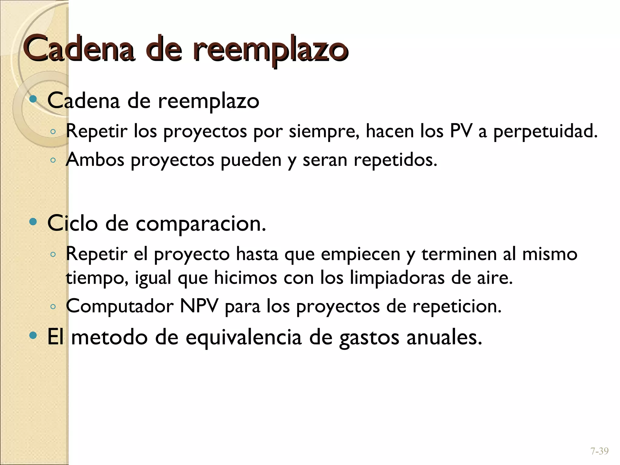 Cadena de reemplazo Cadena de reemplazo Repetir los proyectos por siempre, hacen los PV a perpetuidad. Ambos proyectos pueden y seran repetidos. Ciclo de comparacion. Repetir el proyecto hasta que empiecen y terminen al mismo tiempo, igual que hicimos con los limpiadoras de aire. Computador NPV para los proyectos de repeticion. El metodo de equivalencia de gastos anuales. 7- 