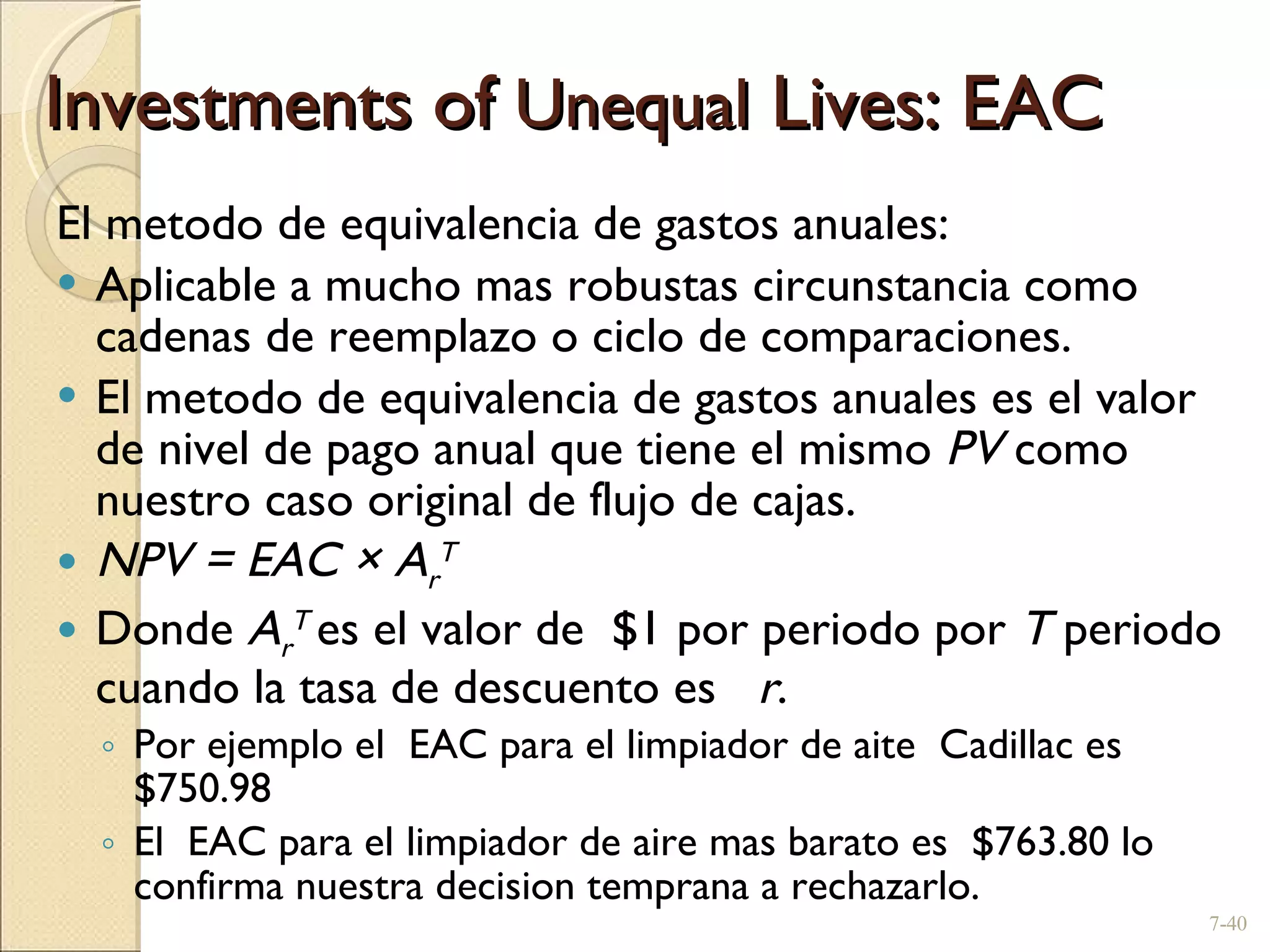 Investments of  Unequal  Lives: EAC El metodo de equivalencia de gastos anuales: Aplicable a mucho mas robustas circunstancia como cadenas de reemplazo o ciclo de comparaciones.  El metodo de equivalencia de gastos anuales es el valor de nivel de pago anual que tiene el mismo  PV  como nuestro caso original de flujo de cajas. NPV = EAC  × A r T Donde  A r T  es el valor de  $1 por periodo por  T  periodo cuando la tasa de descuento es  r . Por ejemplo el  EAC para el limpiador de aite  Cadillac es $750.98 El  EAC para el limpiador de aire mas barato es  $763.80 lo confirma nuestra decision temprana a rechazarlo. 7- 