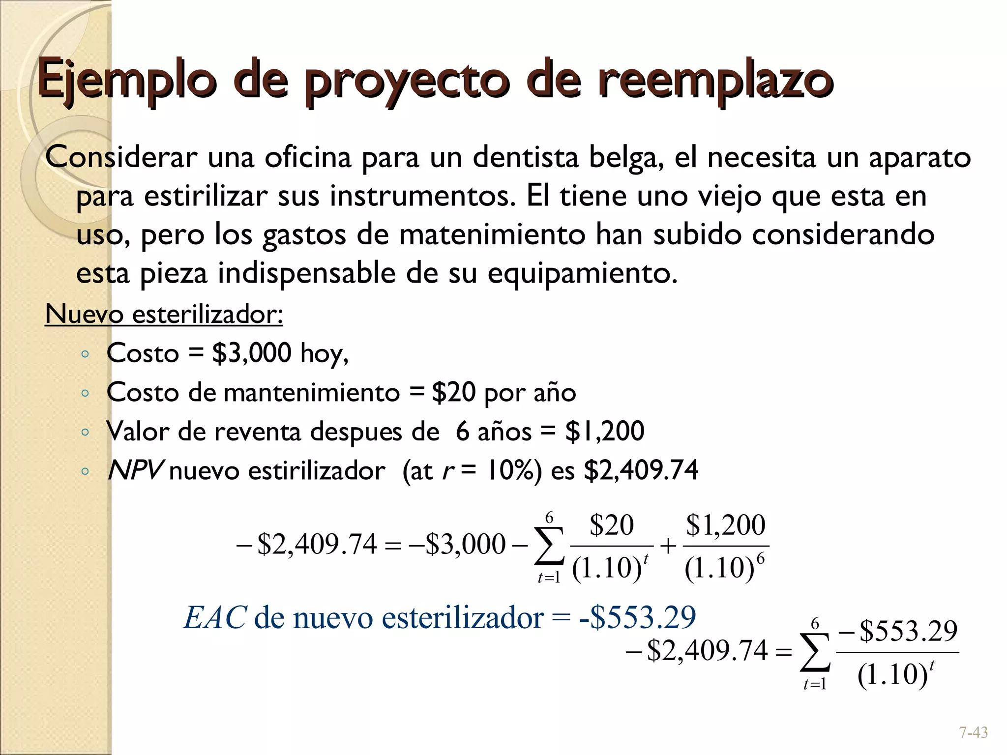 Ejemplo de proyecto de reemplazo  Considerar una oficina para un dentista belga, el necesita un aparato para estirilizar sus instrumentos. El tiene uno viejo que esta en uso, pero los gastos de matenimiento han subido considerando esta pieza indispensable de su equipamiento. Nuevo esterilizador: Costo = $3,000 hoy,  Costo de mantenimiento = $20 por año Valor de reventa despues de  6 años = $1,200 NPV  nuevo estirilizador  (at  r  = 10%) es $2,409.74 7- EAC  de nuevo esterilizador = -$553.29 