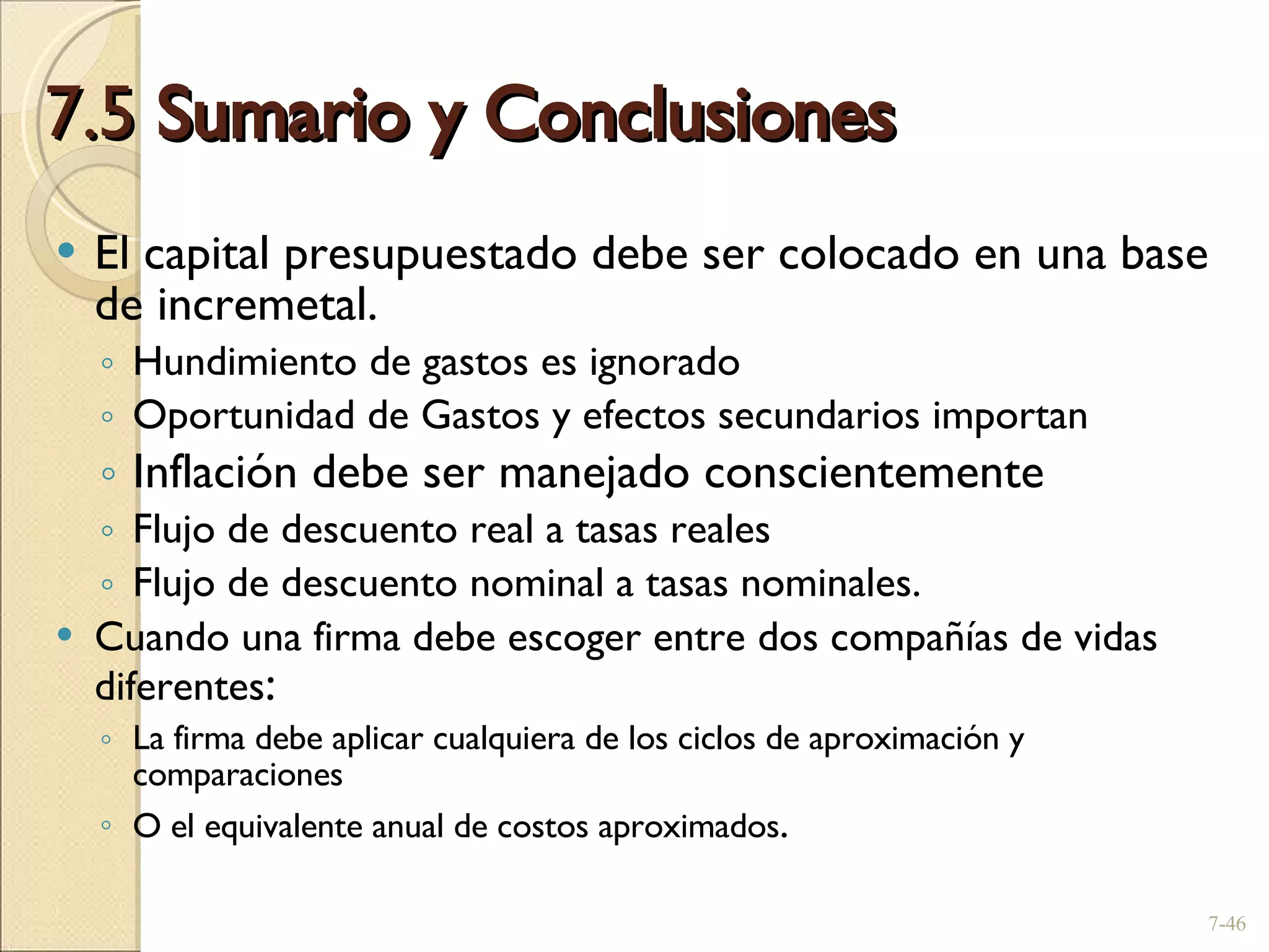7.5  Sumario y Conclusiones El capital presupuestado debe ser colocado en una base de incremetal . Hundimiento de gastos es ignorado Oportunidad de Gastos y efectos secundarios importan Inflación debe ser manejado conscientemente Flujo de descuento real a tasas reales Flujo de descuento nominal a tasas nominales . Cuando una firma debe escoger entre dos compañías de vidas diferentes : La firma debe aplicar cualquiera de los ciclos de aproximación y comparaciones O el equivalente anual de costos aproximados . 7- 