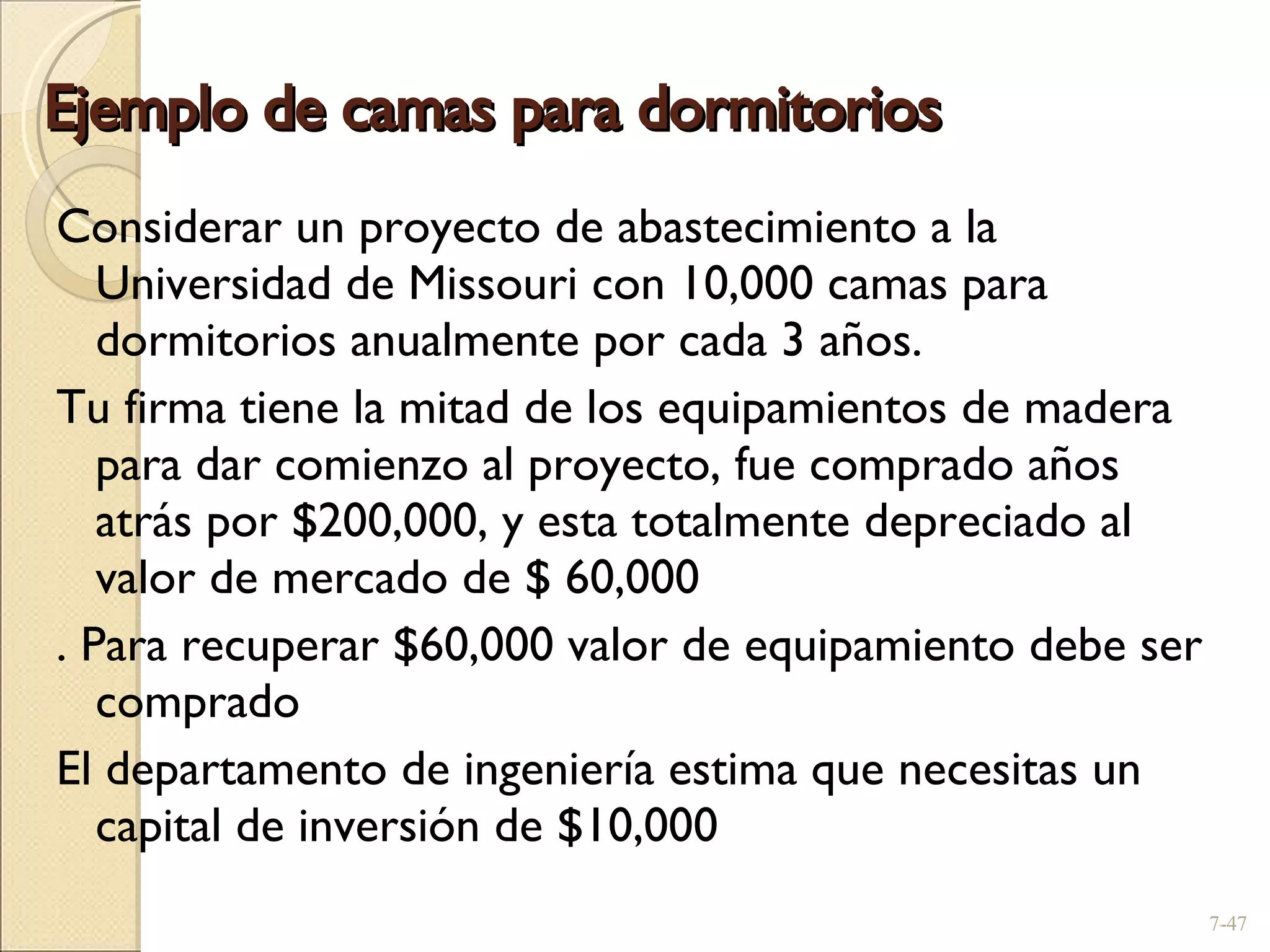 Ejemplo de camas para dormitorios Considerar un proyecto de abastecimiento a la Universidad de Missouri con 10,000 camas para dormitorios anualmente por cada 3 años .  Tu firma tiene la mitad de los equipamientos de madera para dar comienzo al proyecto, fue comprado años atrás por $200,000, y esta totalmente depreciado al valor de mercado de $ 60,000 .  Para recuperar $60,000 valor de equipamiento debe ser comprado El departamento de ingeniería estima que necesitas un capital de inversión de $10,000 7- 