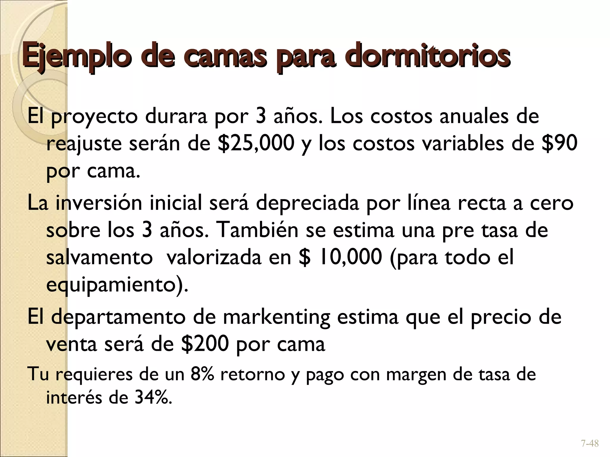 Ejemplo de camas para dormitorios El proyecto durara por 3 años. Los costos anuales de reajuste serán de $25,000 y los costos variables de $90 por cama .  La inversión inicial será depreciada por línea recta a cero sobre los 3 años. También se estima una pre tasa de salvamento  valorizada en $ 10,000 (para todo el equipamiento) .  El departamento de markenting estima que el precio de venta será de $200 por cama Tu requieres de un 8% retorno y pago con margen de tasa de interés de  34%. 7- 