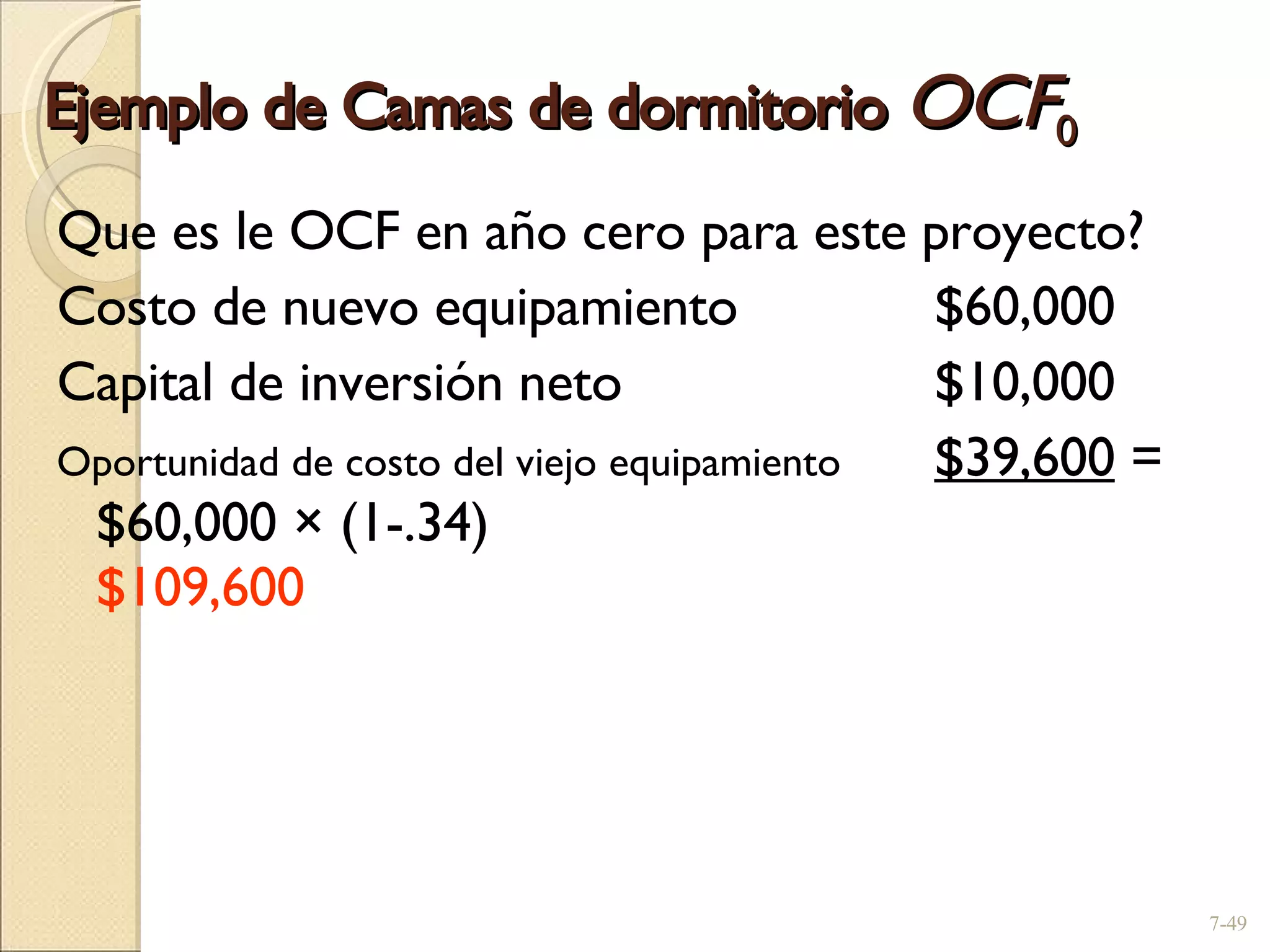 Ejemplo de Camas de dormitorio  OCF 0 Que es le OCF en año cero para este proyecto? Costo de nuevo equipamiento  $60,000 Capital de inversión neto  $10,000 Oportunidad de costo del viejo equipamiento  $39,600  = $60,000 × (1-.34)  $109,600   7- 