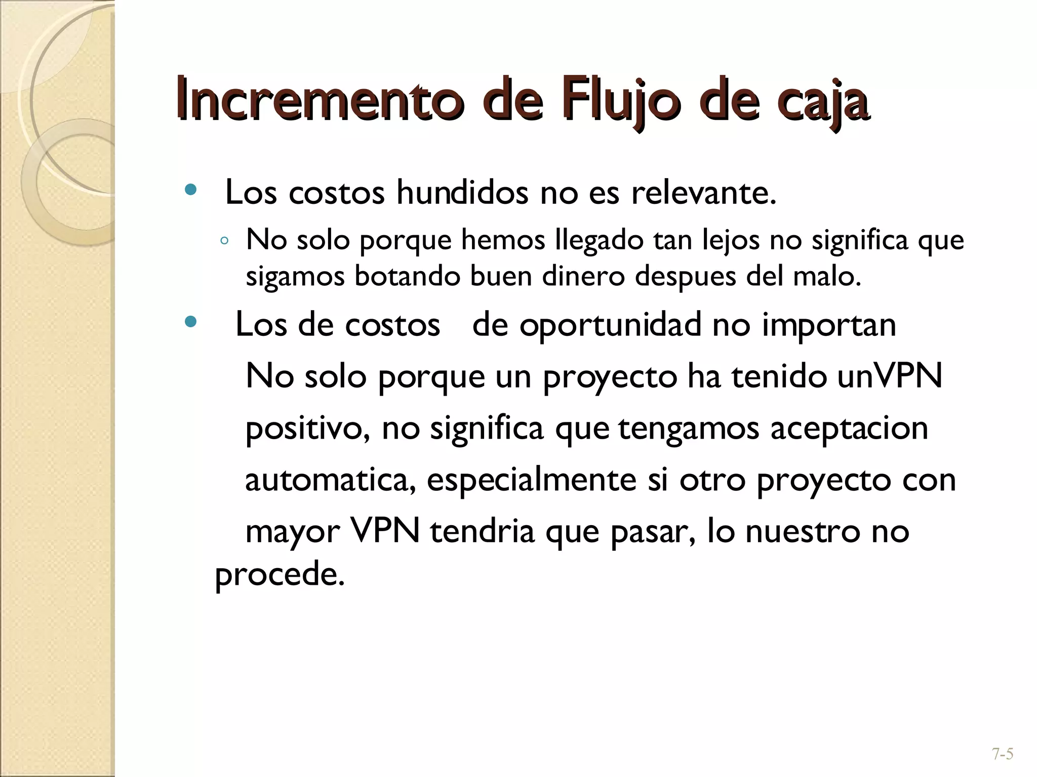 Incremento de Flujo de caja Los costos hundidos no es relevante. No solo porque hemos llegado tan lejos no significa que sigamos botando buen dinero despues del malo. Los de costos  de oportunidad no importan   No solo porque un proyecto ha tenido unVPN    positivo, no significa que tengamos aceptacion    automatica, especialmente si otro proyecto con   mayor VPN tendria que pasar, lo nuestro no procede.   7- 