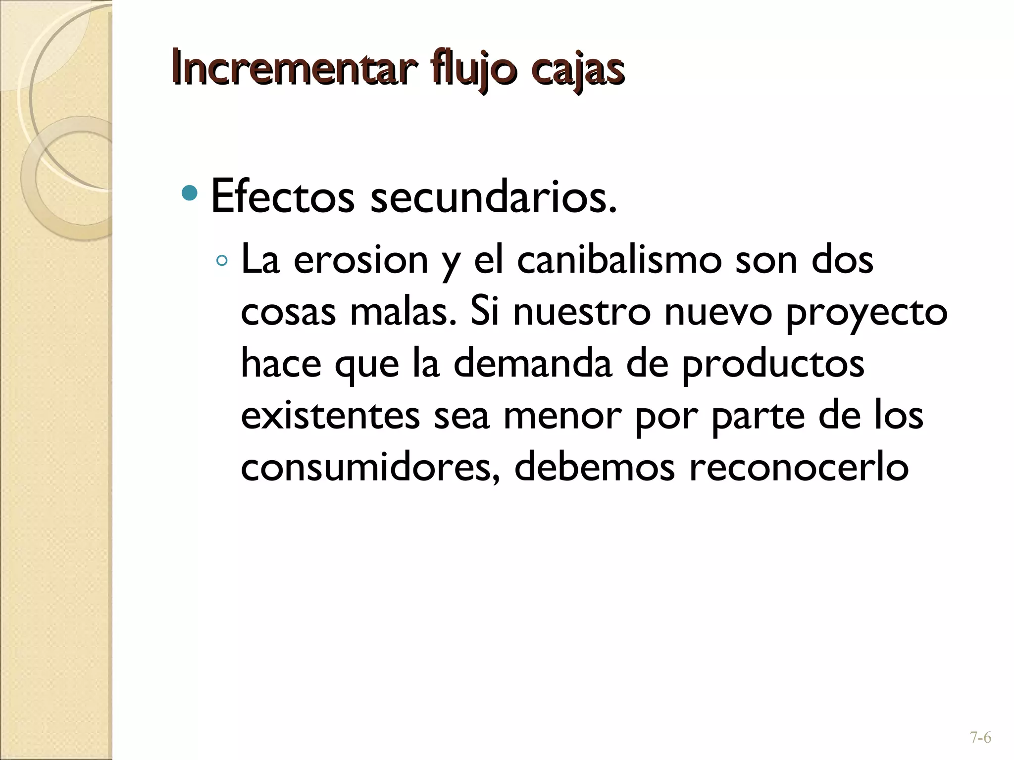 Incrementar flujo cajas Efectos secundarios. La erosion y el canibalismo son dos cosas malas. Si nuestro nuevo proyecto hace que la demanda de productos existentes sea menor por parte de los consumidores, debemos reconocerlo 7- 