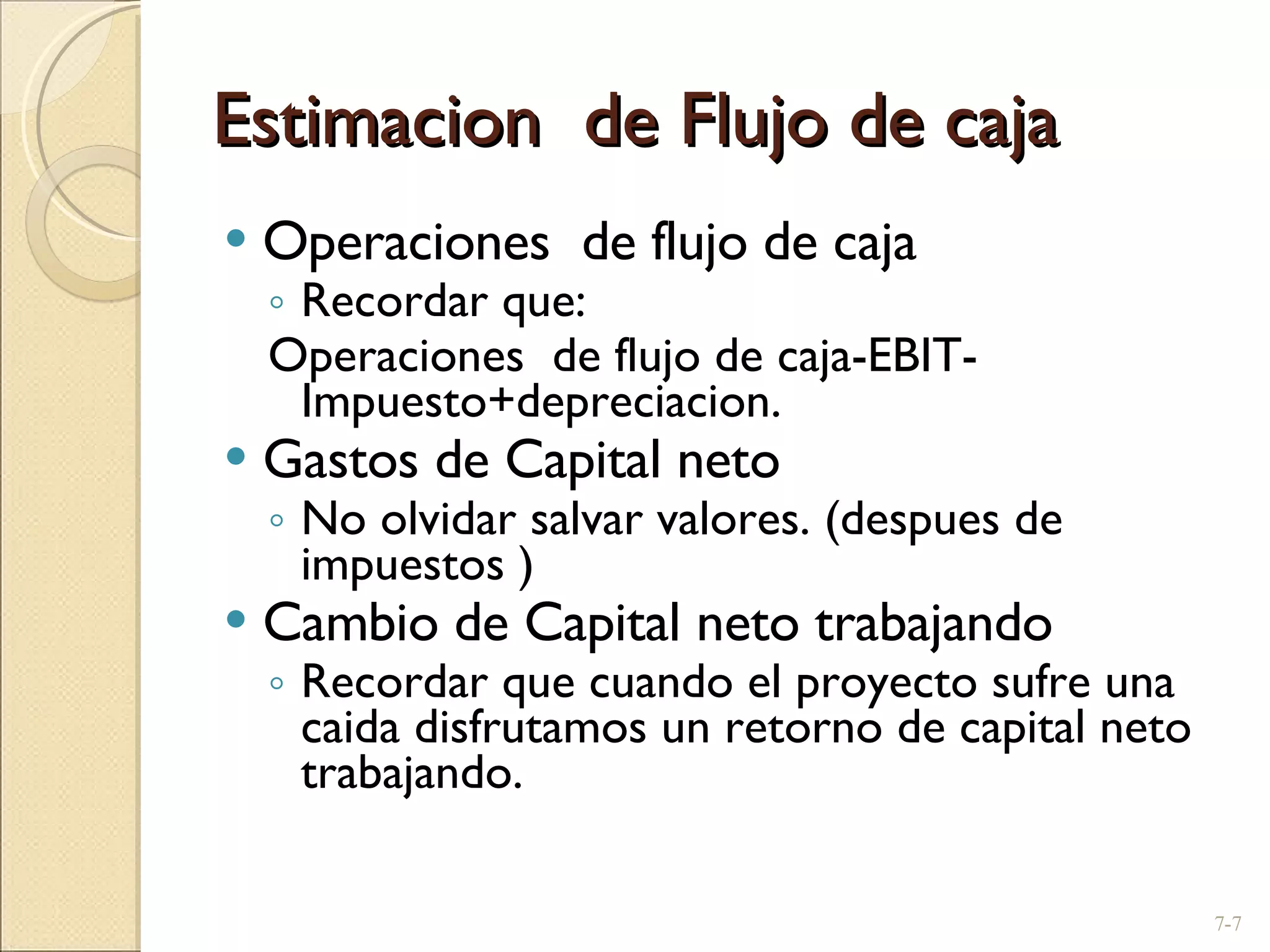 Estimacion  de Flujo de caja Operaciones  de flujo de caja  Recordar que: Operaciones  de flujo de caja-EBIT-Impuesto+depreciacion. Gastos de Capital neto No olvidar salvar valores. (despues de impuestos ) Cambio de Capital neto trabajando  Recordar que cuando el proyecto sufre una caida disfrutamos un retorno de capital neto trabajando. 7- 