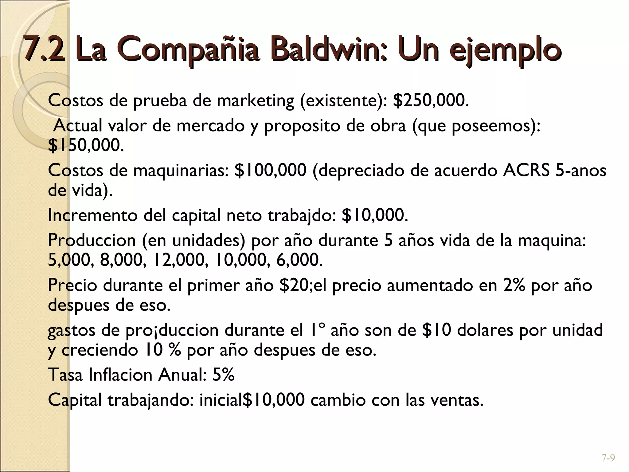 7.2 La Compañia Baldwin: Un ejemplo Costos de prueba de marketing (existente): $250,000.   Actual valor de mercado y proposito de obra (que poseemos): $150,000. Costos de maquinarias: $100,000 (depreciado de acuerdo ACRS 5-anos de vida). Incremento del capital neto trabajdo: $10,000. Produccion (en unidades) por año durante 5 años vida de la maquina: 5,000, 8,000, 12,000, 10,000, 6,000. Precio durante el primer año $20;el precio aumentado en 2% por año despues de eso. gastos de pro¡duccion durante el 1º año son de $10 dolares por unidad y creciendo 10 % por año despues de eso. Tasa Inflacion Anual: 5% Capital trabajando: inicial$10,000 cambio con las ventas. 7- 