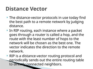 Distance Vector
 The distance-vector protocols in use today find
the best path to a remote network by judging
distance.
 In RIP routing, each instance where a packet
goes through a router is called a hop, and the
route with the least number of hops to the
network will be chosen as the best one. The
vector indicates the direction to the remote
network.
 RIP is a distance-vector routing protocol and
periodically sends out the entire routing table
to directly connected neighbors.
 