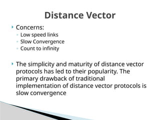 Distance Vector
 Concerns:
◦ Low speed links
◦ Slow Convergence
◦ Count to infinity
 The simplicity and maturity of distance vector
protocols has led to their popularity. The
primary drawback of traditional
implementation of distance vector protocols is
slow convergence
 