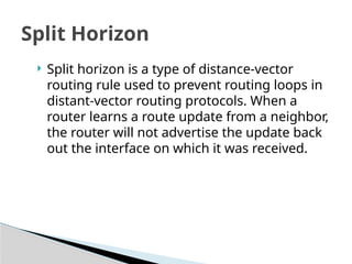 Split Horizon
 Split horizon is a type of distance-vector
routing rule used to prevent routing loops in
distant-vector routing protocols. When a
router learns a route update from a neighbor,
the router will not advertise the update back
out the interface on which it was received.
 