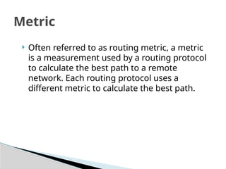 Metric
 Often referred to as routing metric, a metric
is a measurement used by a routing protocol
to calculate the best path to a remote
network. Each routing protocol uses a
different metric to calculate the best path.
 