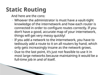 Static Routing
And here are the cons:
◦ Whoever the administrator is must have a vault-tight
knowledge of the internetwork and how each router is
connected in order to configure routes correctly. If you
don’t have a good, accurate map of your internetwork,
things will get very messy quickly!
◦ If you add a network to the internetwork, you have to
tediously add a route to it on all routers by hand, which
only gets increasingly insane as the network grows.
◦ Due to the last point, it’s just not feasible to use it in
most large networks because maintaining it would be a
full-time job in and of itself.
 