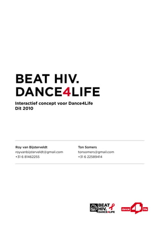 BEAT HIV.
DANCE4LIFE
Interactief concept voor Dance4Life
Dit 2010




Roy van Bijsterveldt           Ton Somers
royvanbijsterveldt@gmail.com   tonsomers@gmail.com
+31 6 81462255                 +31 6 22589414
 