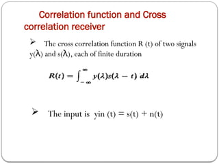 Correlation function and Cross
correlation receiver
 The cross correlation function R (t) of two signals
y( ) and s( ), each of finite duration
λ λ
 The input is yin (t) = s(t) + n(t)
 