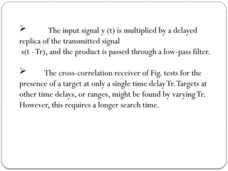  The input signal y (t) is multiplied by a delayed
replica of the transmitted signal
s(t -Tr), and the product is passed through a low-pass filter.
 The cross-correlation receiver of Fig. tests for the
presence of a target at only a single time delayTr.Targets at
other time delays, or ranges, might be found by varyingTr.
However, this requires a longer search time.
 