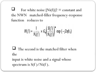  For white noise [Ni(f)]2 = constant and
the NWN matched-filler frequency-response
function reduces to
 The second is the matched filter when
the
input is white noise and a signal whose
spectrum is S(f )/Ni(f ).
 