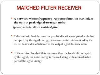 MATCHED FILTER RECEIVER
 A network whose frequency-response function maximizes
the output peak-signal-to-mean noise
(power) ratio is called a matched filter
 If the bandwidth of the receiver pass band is wide compared with that
occupied by the signal energy, extraneous noise is introduced by the
excess bandwidth which lowers the output signal-to-noise ratio.
 If the receiver bandwidth is narrower than the bandwidth occupied
by the signal, the noise energy is reduced along with a considerable
part of the signal energy.
 